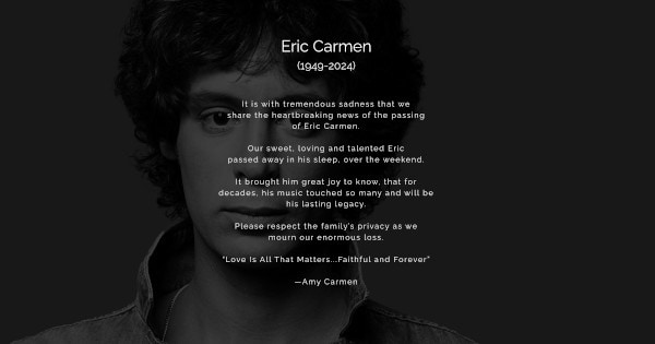 Zwart-witfoto van Eric Carmen met daarover in wit de volgende tekst: 
"Eric Carmen
(1949-2024)

It is with tremendous sadness that we share the heartbreaking news of the passing of Eric Carmen.
Our sweet, loving and talented Eric passed away in his sleep, over the weekend.
It brought him great joy to know, that for decades his music touched so many and will be his lasting legacy.
Please respect the family's privacy as we mourn our enormous loss.
"Love is All That Matters...Faithful and Forever
-Amy Carmen"